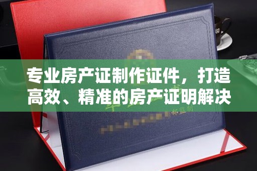 甘谷专业房产证制作证件，打造高效、精准的房产证明解决方案