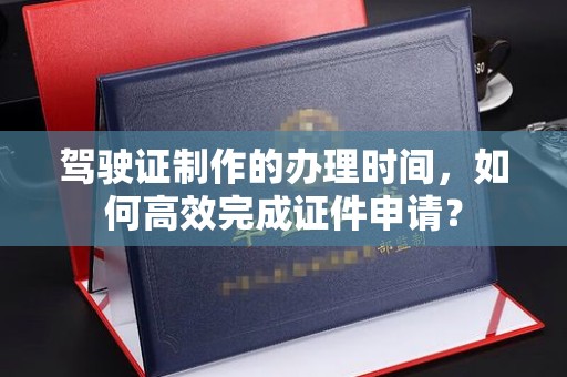 甘谷驾驶证制作的办理时间，如何高效完成证件申请？
